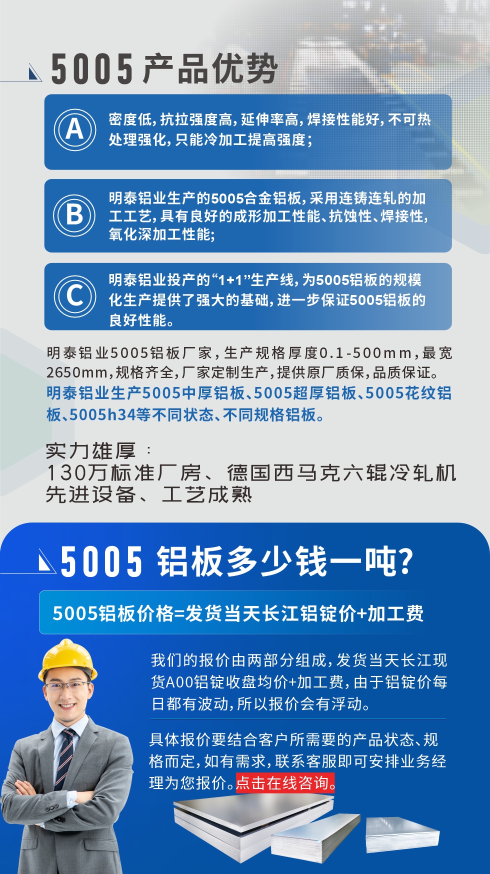 5005鋁板執行標準

鋁板帶國家標準(GB/T 3880-2006)，適用于鋁合金板帶材料的統一標準。

5005鋁板性能優勢

1、密度低，抗拉強度高，延伸率高，焊接性能好，不可熱處理強化，只能冷加工提高強度；

2、明泰鋁業生產的5005合金鋁板，采用連鑄連軋的加工工藝，具有良好的成形加工性能、抗蝕性、焊接性，氧化深加工性能;

3、明泰鋁業投產的“1+1”生產線，為5005鋁板的規模化生產提供了強大的基礎，進一步保證5005鋁板的良好性能。
