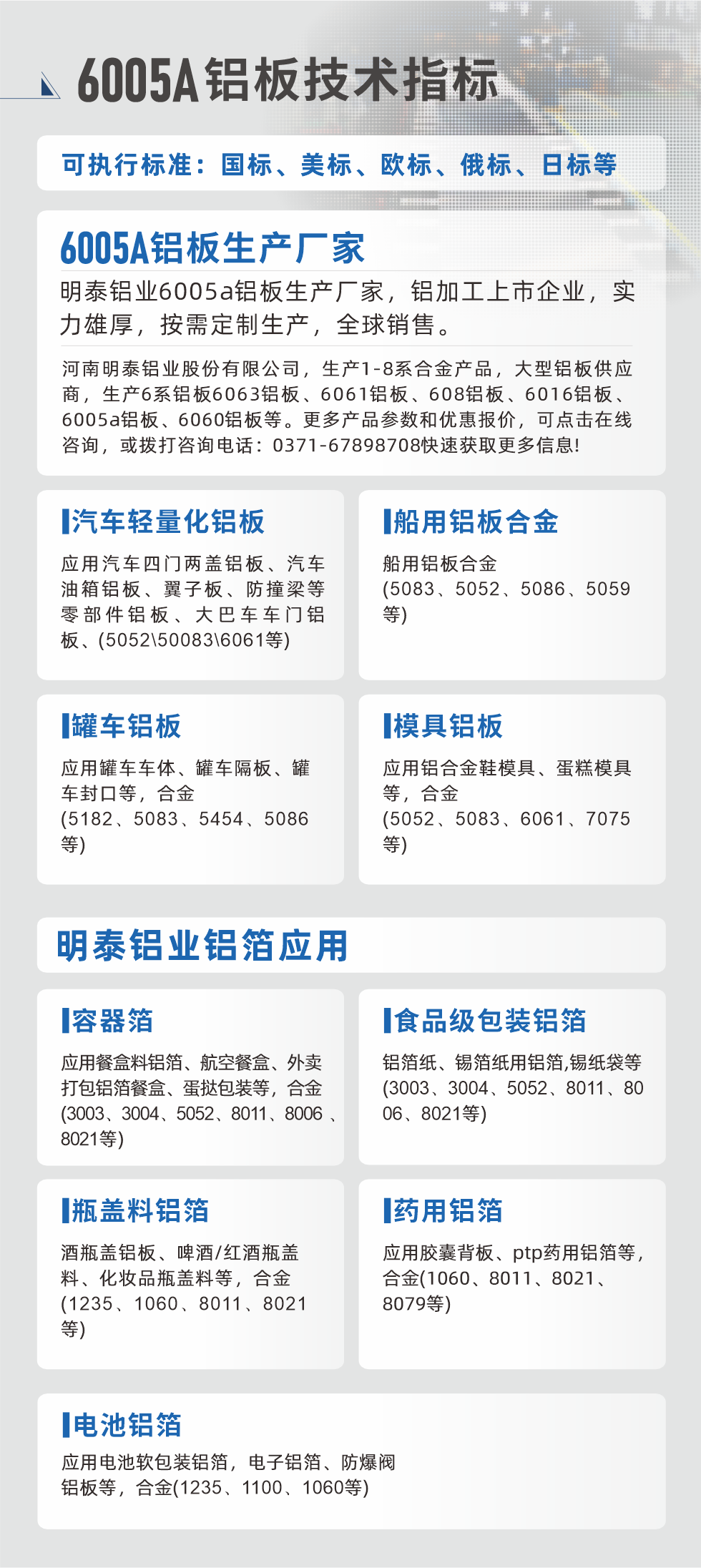 明泰大型鋁板帯箔廠家，上市公司，以下常見鋁板合金，更多產品可在網站查看，或者撥打電話咨詢：0371-67898708。

　　汽車輕量化鋁板：應用汽車四門兩蓋鋁板、汽車油箱鋁板、翼子板、防撞梁等零部件鋁板、大巴車車門鋁板、(5052、50083、6061等)

　　船用鋁板合金(5083、5052、5086、5059等)

　　罐車鋁板：應用罐車車體、罐車隔板、罐車封口等，合金(5182、5083、5454、5086等)

　　模具鋁板：應用鋁合金鞋模具、蛋糕模具等，合金(5052、5083、6061、7075等)

　　明泰鋁業鋁箔應用
　　容器箔：應用餐盒料鋁箔、航空餐盒、外賣打包鋁箔餐盒、蛋撻包裝等，合金(3003、3004、5052、8011、8006、8021等)

　　食品級包裝鋁箔：鋁箔紙、錫箔紙用鋁箔,錫紙袋等(3003、3004、5052、8011、8006、8021等)

　　瓶蓋料鋁箔：酒瓶蓋鋁板、啤酒/紅酒瓶蓋料、化妝品瓶蓋料等，合金(1235、1060、8011、8021等)

　　藥用鋁箔：應用膠囊背板、ptp藥用鋁箔等，合金(1060、8011、8021、8079等)

　　電池鋁箔：應用電池軟包裝鋁箔，電子鋁箔、防爆閥鋁板等，合金(1235、1100、1060等)

　　6005A鋁板技術指標

　　可執行標準：國標、美標、歐標、俄標、日標等

　　6005A鋁板生產廠家
　　明泰鋁業6005a鋁板生產廠家，鋁加工上市企業，實力雄厚，按需定制生產，全球銷售。

　　河南明泰鋁業股份有限公司，生產1-8系合金產品，大型鋁板供應商，生產6系鋁板6063鋁板、6061鋁板、608鋁板、6016鋁板、6005a鋁板、6060鋁板等。更多產品參數和優惠報價，可點擊在線咨詢，或撥打咨詢電話：0371-67898708快速獲取更多信息!