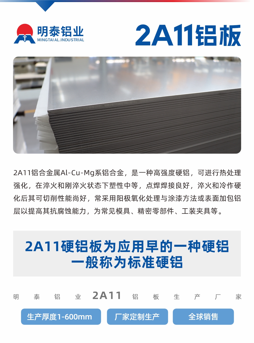 2A11鋁合金屬Al-Cu-Mg系鋁合金，是一種高強度硬鋁，可進行熱處理強化，在淬火和剛淬火狀態下塑性中等，點焊焊接良好，淬火和冷作硬化后其可切削性能尚好，常采用陽極氧化處理與涂漆方法或表面加包鋁層以提高其抗腐蝕能力，為常見模具、精密零部件、工裝夾具等。
2A11硬鋁板為應用早的一種硬鋁，一般稱為標準硬鋁。明泰鋁業2a11鋁板生產廠家，生產厚度1-600mm，廠家定制生產,全球銷售。
