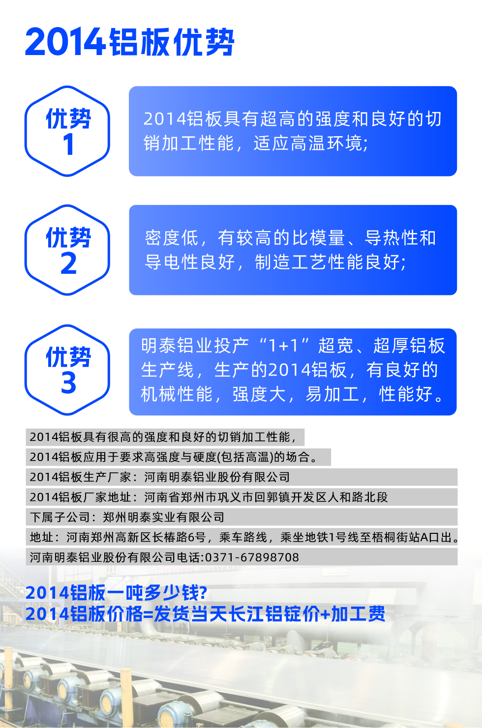 明泰2014鋁板優勢:

　　1、2014鋁板具有超高的強度和良好的切銷加工性能，適應高溫環境;

　　2、密度低，有較高的比模量、導熱性和導電性良好，制造工藝性能良好;

　　3、明泰鋁業投產“1+1”超寬、超厚鋁板生產線，生產的2014鋁板，有良好的機械性能，強度大，易加工，性能好。

　　2014鋁板具有很高的強度和良好的切銷加工性能，2014鋁板應用于要求高強度與硬度(包括高溫)的場合。

　　2014鋁板生產廠家：河南明泰鋁業股份有限公司

　　2014鋁板廠家地址：河南省鄭州市鞏義市回郭鎮開發區人和路北段
